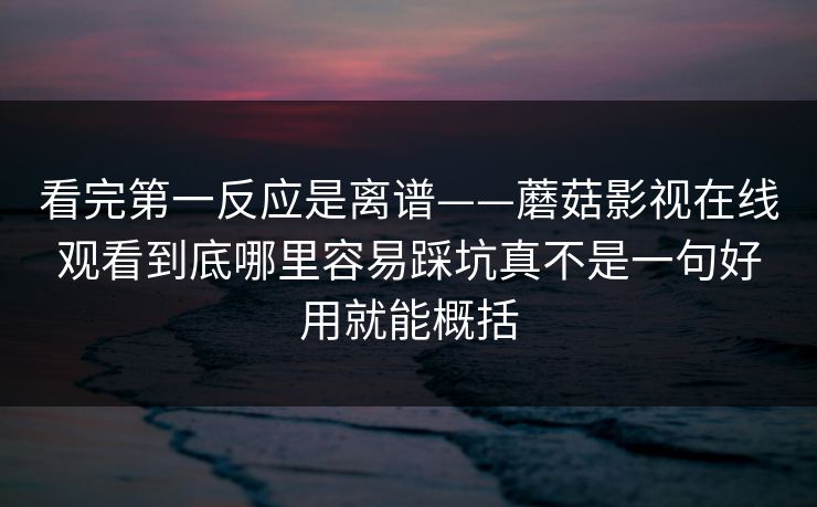 看完第一反应是离谱——蘑菇影视在线观看到底哪里容易踩坑真不是一句好用就能概括 看完第一反应是离谱——蘑菇影视在线观看到底哪里容易踩坑真不是一句好用就能概括